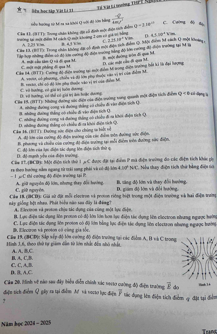 Tổ Vật Lí trường THPT Nguy
liệu học tập Vật Lí 11
hiều hướng từ M ra xa khỏi Q với độ lớn bằng frac -Q4π varepsilon _0r^2
Câu 12. (BTT): Trong chân không đặt cố định một điện tích điển Q=2.10^(-13) C. Cường độ điện
trường tại một điểm M cách Q một khoảng 2 cm có giá trị bằng D. 4,5.10^(-4)V/m.
A. 2,25 V/m. B. 4,5 V/m. C. 2.25.10^(-4) V/m.
Câu 13. (BTT): Trong chân không đặt cố định một điện tích điểm Q. Một điểm M cách Q một khoảng r,
Tập hợp những điểm có độ lớn cường độ điện trường bằng độ lớn cường độ điện trường tại M là
B. một đường tròn đi qua M.
A. mặt cầu tâm Q và đi qua M.
D. các mặt cầu đi qua M.
C. một mặt phẳng đi qua M.
Câu 14. (BTT): Cường độ điện trường tại một điểm M trong điện trường bất kì là đại lượng
A. vectơ, có phương, chiều và độ lớn phụ thuộc vào vị trí của điểm M.
B. vectơ, chỉ có độ lớn phụ thuộc vào vị trí của điểm M.
C. vô hướng, có giá trị luôn dương.
D. vô hướng, có thể có giá trị âm hoặc dương.
Câu 15. (BTT): Những đường sức điện của điện trường xung quanh một điện tích điểm Q<0</tex> có dạng là
A. những đường cong và đường thẳng có chiều đi vào điện tích Q.
B. những đường thẳng có chiều đi vào điện tích Q.
C. những đường cong và đường thẳng có chiều đi ra khỏi điện tích Q.
D. những đường thẳng có chiều đi ra khỏi điện tích Q.
Câu 16. (BTT): Đường sức điện cho chúng ta biết về
A. độ lớn cùa cường độ điện trường của các điểm trên đường sức điện.
B. phương và chiều của cường độ điện trường tại mỗi điểm trên đường sức điện.
C. độ lớn của lực điện tác dụng lên điện tích thử q.
D. độ mạnh yếu của điện trường.
Câu 17. (BCD): Một điện tích thử 1 μC được đặt tại điểm P mà điện trường do các điện tích khác gây
ra theo hướng nằm ngang từ trái sang phải và có độ lớn 4.10^6 N/C C. Nếu thay điện tích thử bằng điện tích
- 1 μ C thì cường độ điện trường tại P.
A. giữ nguyên độ lớn, nhưng thay đổi hướng. B. tăng độ lớn và thay đổi hướng.
C. giữ nguyên. D. giảm độ lớn và đổi hướng.
Câu 18. (BCD): Giả sử đặt mỗi electron và proton riêng biệt trong một điện trường và hai điện trường
này giống hệt nhau. Phát biểu nào sau đây là đúng?
A. Electron và proton chịu tác dụng của cùng một lực điện.
B. Lực điện tác dụng lên proton có độ lớn lớn hơn lực điện tác dụng lên electron nhưng ngược hướng
C. Lực điện tác dụng lên proton có độ lớn bằng lực điện tác dụng lên electron nhưng ngược hướng.
D. Electron và proton có cùng gia tốc.
Câu 19. (BCD): Sắp xếp độ lớn cường độ điện trưởng tại các điểm A, B và C trong
Hình 3,6, theo thứ tự giảm dần từ lớn nhất đến nhỏ nhất.
A. A, B,C.
B. A, C,B.
C. C, A,B.
D. B, A,C.
Câu 20, Hình vẽ nào sau đây biểu diễn chính xác vectơ cường độ điện trường vector E do
điện tích điểm Q gây ra tại điểm M và vectơ lực điện vector F tác dụng lên điện tích điểm q đặt tại điểm
?
Năm học 2024 - 2025
Trang