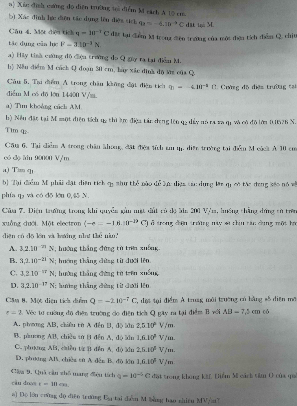 Xác định cường độ điện trường tại điểm M cách A 10 cm.
b) Xác định lực điện tác dụng lên điện tích q_2=-6.10^(-9)C dặt tại M.
Câu 4. Một diện tích q=10^(-7)C đặt tại điểm M trong diện trường của một điện tích điểm Q, chịu
tác dụng của lực F=3.10^(-3)N.
a) Hãy tính cường độ điện trường do Q gây ra tại điểm M.
b) Nếu điểm M cách Q đoạn 30 cm, hãy xác định độ lớn của Q.
Câu 5. Tại điểm A trong chân không đặt điện tích q_1=-4.10^(-9)C. Cường độ điện trường tại
điểm M có độ lớn 14400 V/m.
a) Tìm khoảng cách AM.
b) Nếu đặt tại M một điện tích q_2 thì lực điện tác dụng lên q2 đẩy nó ra xa q1 và có độ lớn 0,0576 N.
Tìm q2.
Câu 6. Tại điểm A trong chân không, đặt điện tích âm q_1 , điện trường tại điểm M cách A 10 cm
có độ lớn 90000 V/m.
a) Tìm q1.
b) Tại điểm M phải đặt điện tích q2 như thế nào để lực điện tác dụng lên q1 có tác dụng kéo nó về
phía q2 và có độ lớn 0,45 N.
Câu 7. Điện trường trong khí quyển gần mặt đất có độ lớn 200 V/m, hướng thẳng đứng từ trên
xuống dưới. Một electron (-e=-1,6.10^(-19) C) ở trong điện trường này sẽ chịu tác dụng một lực
diện có độ lớn và hướng như thế nào?
A. 3,2.10^(-21)N; hướng thẳng đứng từ trên xuống.
B. 3,2.10^(-21)N; hướng thẳng dứng từ dưới lên.
C. 3,2.10^(-17)N; hướng thẳng đứng từ trên xuống.
D. 3,2.10^(-17)N; hướng thẳng đứng từ dưới lên.
Câu 8. Một điện tích điểm Q=-2.10^(-7)C C, đặt tại điểm A trong môi trường có hằng số điện mô
varepsilon =2 2. Véc tơ cường độ điện trường do điện tích Q gây ra tại điểm B với AB=7,5cm có
A. phương AB, chiều từ A đến B, độ lớn 2,5.10^5V/m.
B. phương AB, chiều từ B đến A, độ lớn 1,6.10^5V/m.
C. phương AB, chiều từ B đến A, độ lớn 2,5.10^5V/m.
D. phương AB, chiều từ A đến B, độ lớn 1,6.10^5V/m.
Câu 9. Quả cầu nhỏ mang điện tích q=10^(-5)C đặt trong không khí. Diểm M cách tâm ( của quả
cầu doạn r=10cm.
a) Dộ lớn cường độ điện trường E_M tại điểm M bằng bao nhiêu MV/m?
