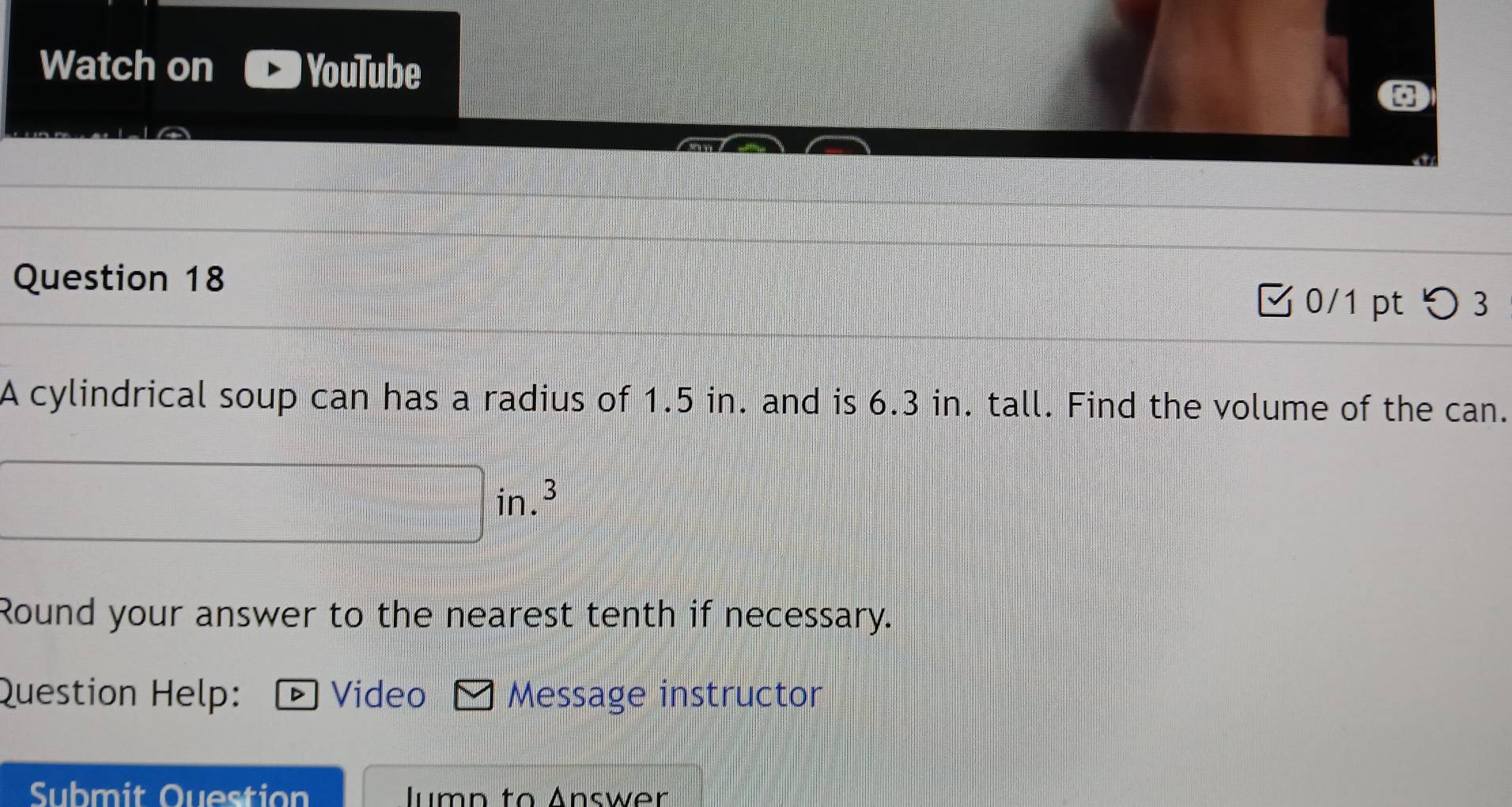 Watch on YouTube 
Question 18 0/1 pt つ3 
A cylindrical soup can has a radius of 1.5 in. and is 6.3 in. tall. Find the volume of the can.
in. 3
Round your answer to the nearest tenth if necessary. 
Question Help: D Video Message instructor 
Submit Question Jump to Answer