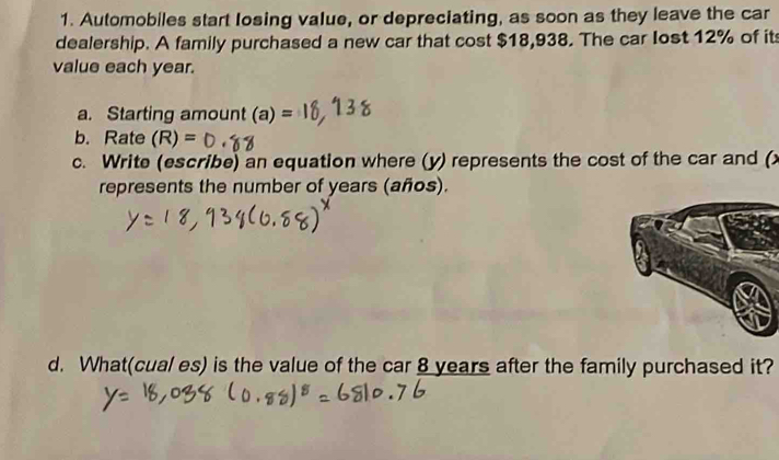 Automobiles start losing value, or depreciating, as soon as they leave the car 
dealership. A family purchased a new car that cost $18,938. The car Iost 12% of it 
value each year. 
a. Starting amount (a)=
b. Rate (R)=
c. Write (escribe) an equation where (y) represents the cost of the car and (x
represents the number of years (años). 
d. What(cual es) is the value of the car 8 years after the family purchased it?