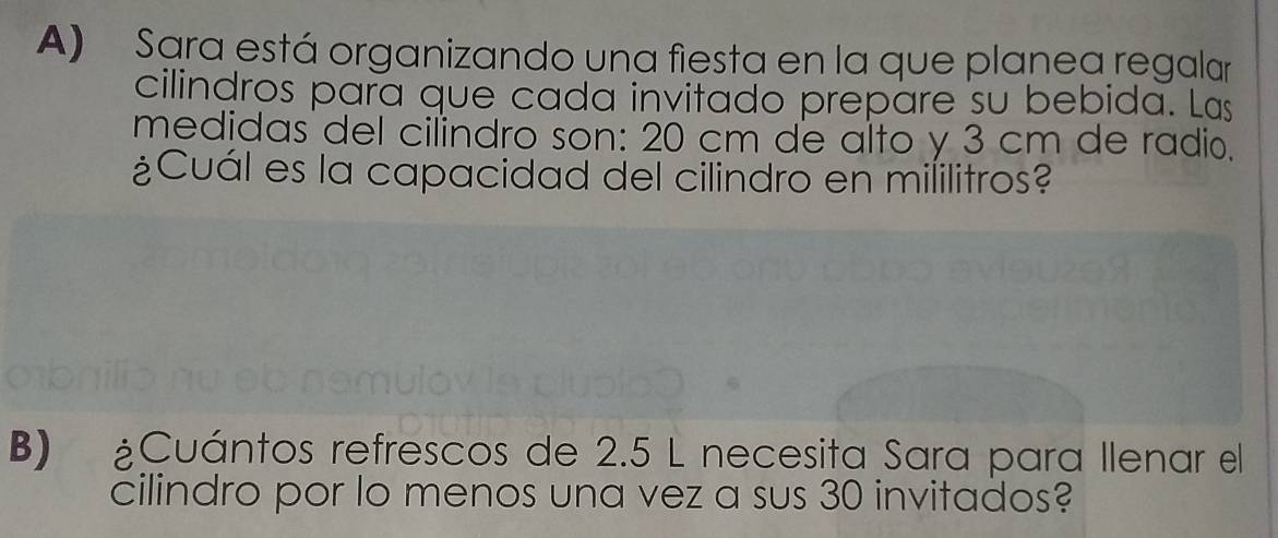 Sara está organizando una fiesta en la que planea regalar 
cilindros para que cada invitado prepare su bebida. Las 
medidas del cilindro son: 20 cm de alto y 3 cm de radio. 
¿Cuál es la capacidad del cilindro en mililitros? 
B) ¿Cuántos refrescos de 2.5 L necesita Sara para llenar el 
cilindro por lo menos una vez a sus 30 invitados?