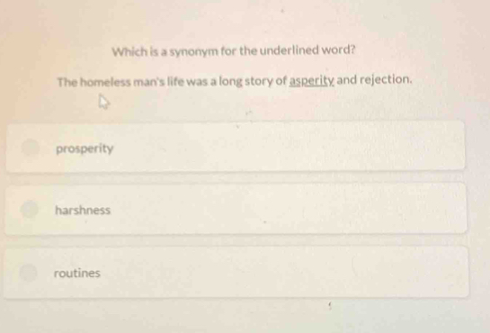 Which is a synonym for the underlined word?
The homeless man's life was a long story of asperity and rejection.
prosperity
harshness
routines