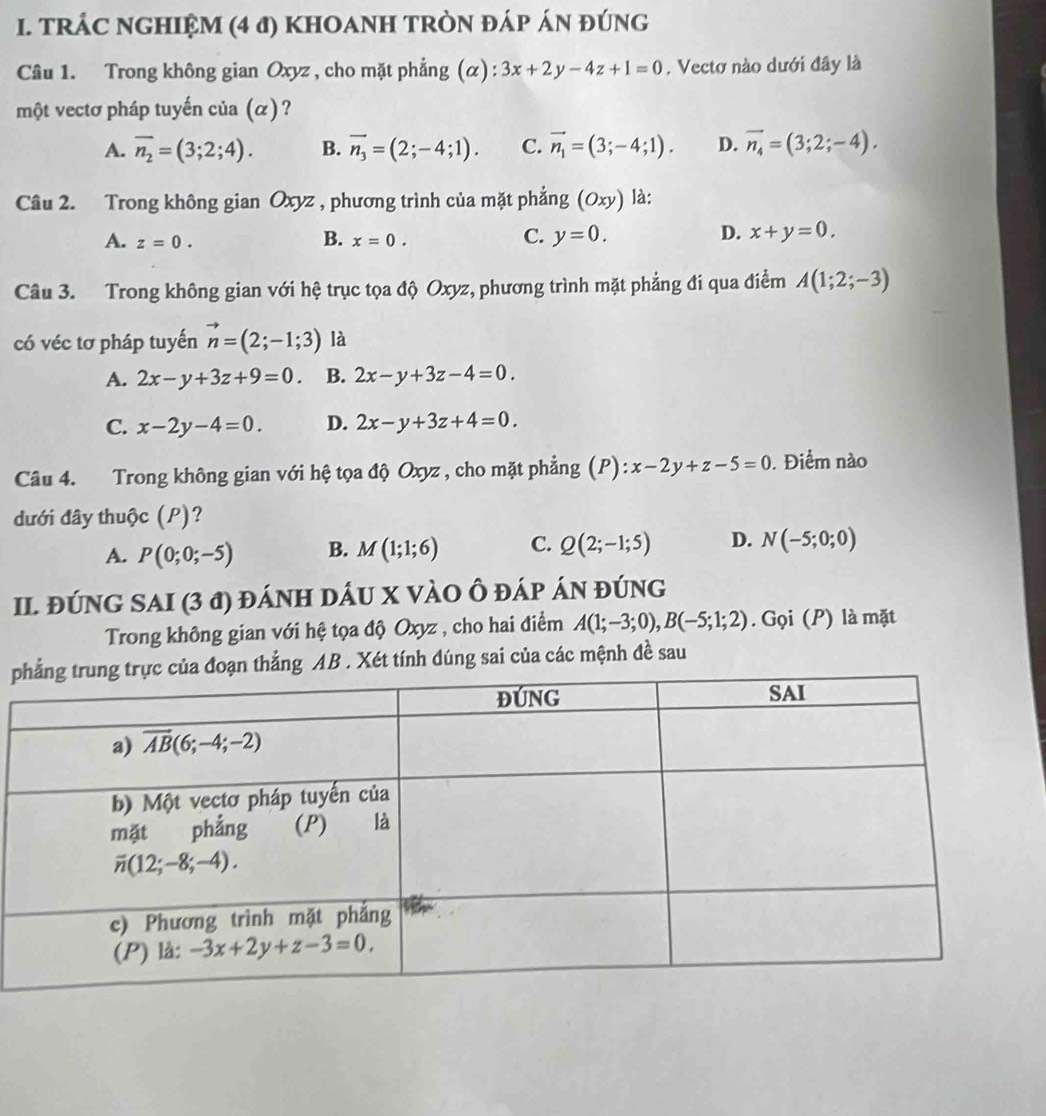 TRÁC NGHIỆM (4 đ) KHOANH TRÒN ĐÁP ÁN ĐÚNG
Câu 1. Trong không gian Oxyz , cho mặt phẳng (α) 3x+2y-4z+1=0. Vectơ nào dưới đây là
một vectơ pháp tuyến của (α) ?
A. overline n_2=(3;2;4). B. vector n_3=(2;-4;1). C. vector n_1=(3;-4;1). D. vector n_4=(3;2;-4).
Câu 2. Trong không gian Oxyz , phương trình của mặt phẳng (Oxy) là:
A. z=0. x=0. C. y=0. x+y=0.
B.
D.
Câu 3. Trong không gian với hệ trục tọa độ Oxyz, phương trình mặt phẳng đi qua điểm A(1;2;-3)
có véc tơ pháp tuyến vector n=(2;-1;3) là
A. 2x-y+3z+9=0. B. 2x-y+3z-4=0.
C. x-2y-4=0. D. 2x-y+3z+4=0.
Câu 4. Trong không gian với hệ tọa độ Oxyz , cho mặt phẳng (P): x-2y+z-5=0. Điểm nào
đưới đây thuộc (P)?
A. P(0;0;-5) B. M(1;1;6) C. Q(2;-1;5) D. N(-5;0;0)
II. ĐÚNG SAI (3 đ) đÁnH DÁU X VÀO Ô đÁp ÁN đúng
Trong không gian với hệ tọa độ Oxyz , cho hai điểm A(1;-3;0),B(-5;1;2). Gọi (P) là mặt
pthẳng AB . Xét tính dúng sai của các mệnh đề sau