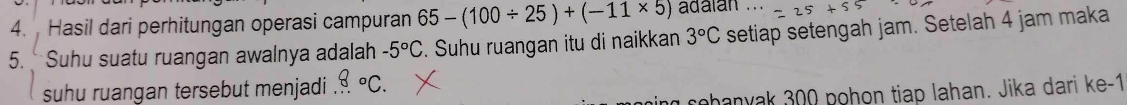 Hasil dari perhitungan operasi campuran 65-(100/ 25)+(-11* 5) adalan ... 
5. Suhu suatu ruangan awalnya adalah -5°C. Suhu ruangan itu di naikkan 3°C setiap setengah jam. Setelah 4 jam maka 
suhu ruangan tersebut menjadi '' 8°C. 
cohanyak 300 pohon tiap lahan. Jika dari ke -1