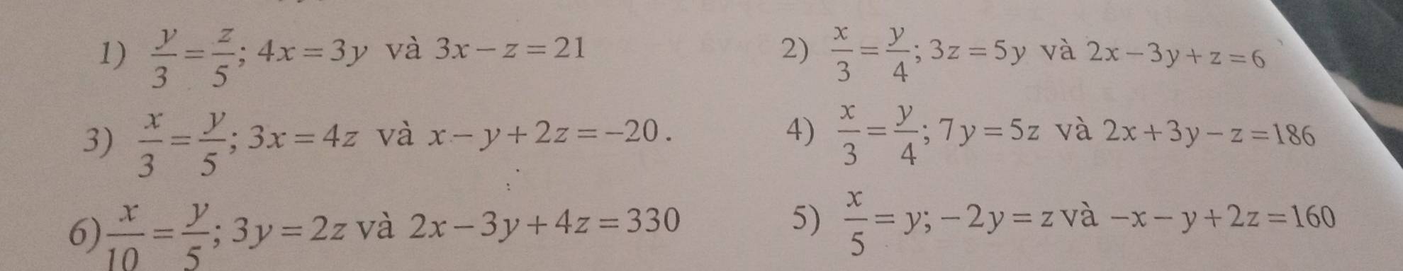  y/3 = z/5 ; 4x=3y và 3x-z=21 2)  x/3 = y/4 ; 3z=5y và 2x-3y+z=6
4)  x/3 = y/4 ; 7y=5z và 
3)  x/3 = y/5 ; 3x=4z và x-y+2z=-20. 2x+3y-z=186
6)  x/10 = y/5 ; 3y=2z và 2x-3y+4z=330 5)  x/5 =y; -2y=z và -x-y+2z=160