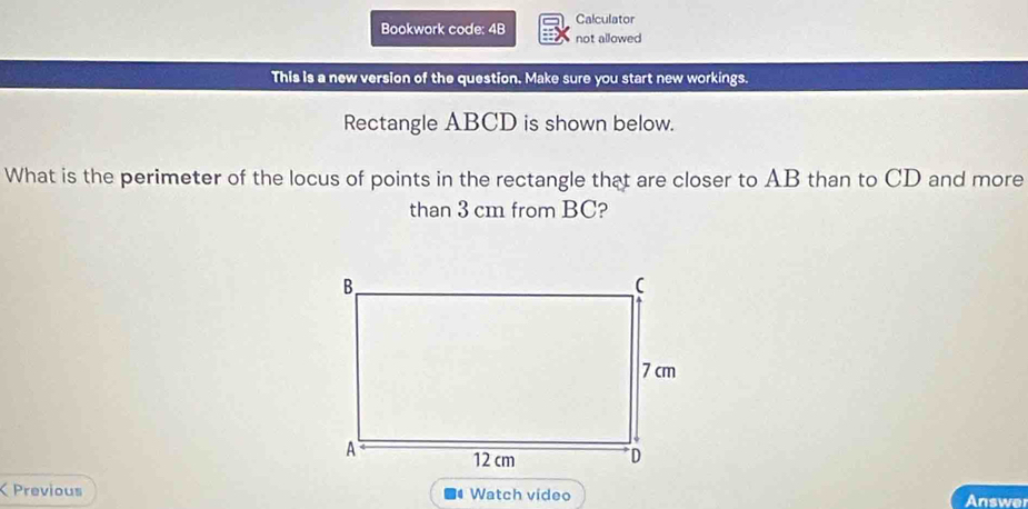 Bookwork code: 4B Calculator 
not allowed 
This is a new version of the question. Make sure you start new workings. 
Rectangle ABCD is shown below. 
What is the perimeter of the locus of points in the rectangle that are closer to AB than to CD and more 
than 3 cm from BC? 
Previous Watch vídeo Answer