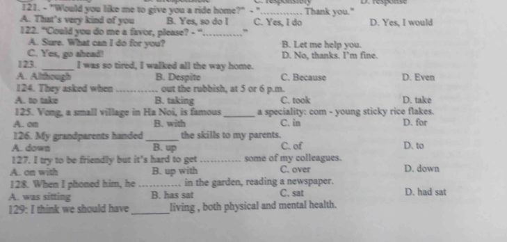 "Would you like me to give you a ride home?" - " Thank you." D. response
A. That’s very kind of you B. Yes, so do I C. Yes, I do D. Yes, I would
122. "'Could you do me a favor, please? - '._ ”
A. Sure. What can I do for you? B. Let me help you.
C. Yes, go ahead! D. No, thanks. I’m fine.
123. _I was so tired, I walked all the way home.
A. Although B. Despite C. Because D. Even
124. They asked when_ out the rubbish, at 5 or 6 p.m.
A. to take B. taking C. took D. take
125. Vong, a small village in Ha Noi, is famous _a speciality: com - young sticky rice flakes.
A. om B. with C. in D. for
126. My grandparents handed _the skills to my parents.
A. down B. up C. of D. to
127. I try to be friendly but it's hard to get_ some of my colleagues.
A. on with B. up with C. over D. down
128. When I phoned him, he _in the garden, reading a newspaper.
A. was sitting B. has sat C. sat D. had sat
129: I think we should have_ living , both physical and mental health.