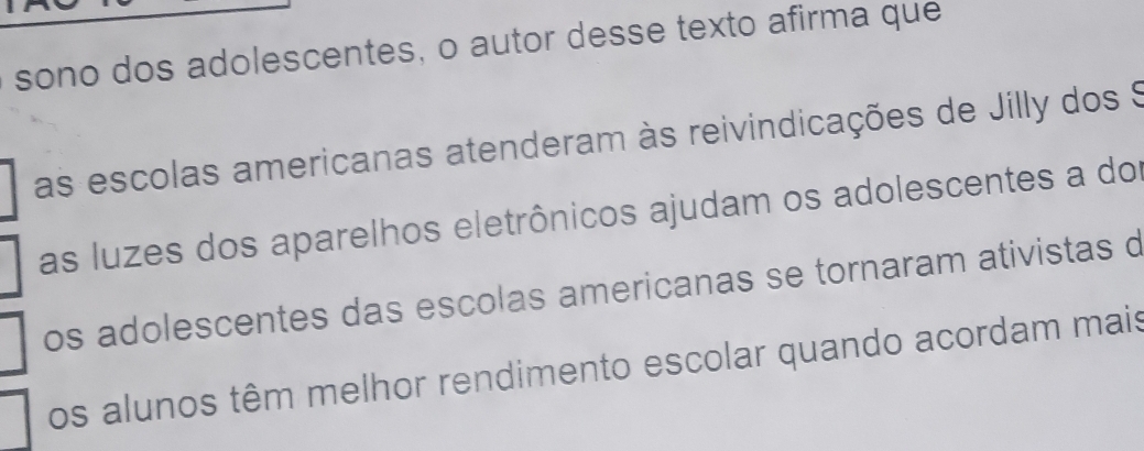 sono dos adolescentes, o autor desse texto afirma que
as escolas americanas atenderam às reivindicações de Jilly dos S
as luzes dos aparelhos eletrônicos ajudam os adolescentes a dor
os adolescentes das escolas americanas se tornaram ativistas d
os alunos têm melhor rendimento escolar quando acordam mais