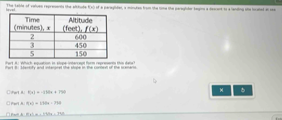 levell . The table of values represents the altitude f(x) of a paraglider, x minutes from the time the paraglider begins a descent to a landing site located at sea
Part A: Which equation in slope-intercept form represents this data?
Part B: Identify and interpret the slope in the context of the scenario.
Part A: f(x)=-150x+750
× 5
Part A: f(x)=150x-750
Part A= f(x)=-150x-750