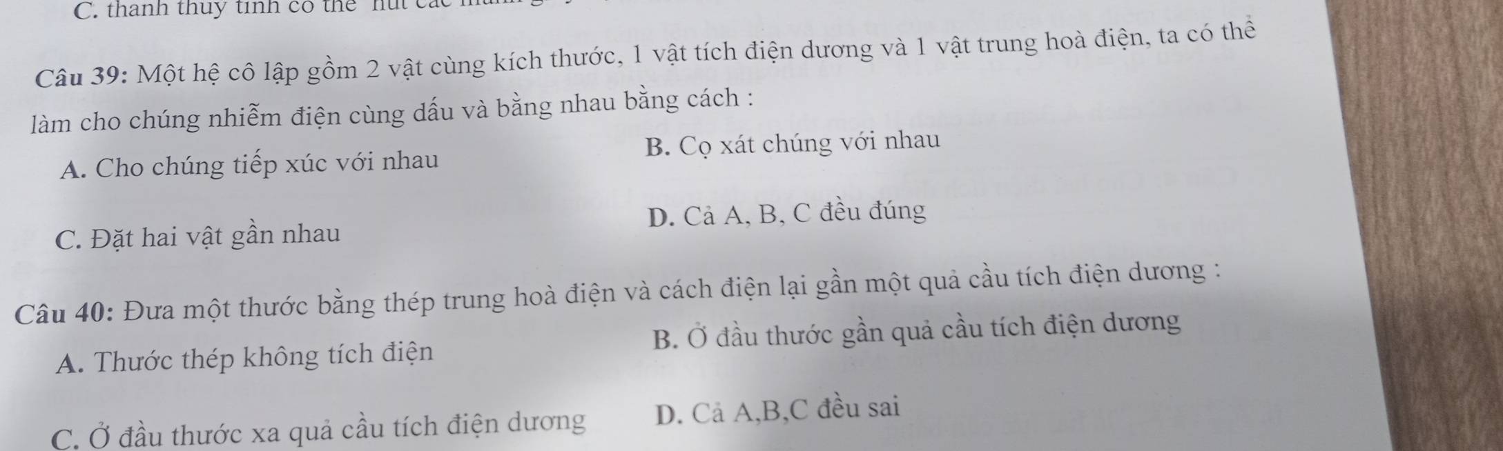 thanh thuy tính có thể hút ca
Câu 39: Một hệ cô lập gồm 2 vật cùng kích thước, 1 vật tích điện dương và 1 vật trung hoà điện, ta có thể
làm cho chúng nhiễm điện cùng dấu và bằng nhau bằng cách :
A. Cho chúng tiếp xúc với nhau B. Cọ xát chúng với nhau
C. Đặt hai vật gần nhau D. Cả A, B, C đều đúng
Câu 40: Đưa một thước bằng thép trung hoà điện và cách điện lại gần một quả cầu tích điện dương :
A. Thước thép không tích điện B. Ở đầu thước gần quả cầu tích điện dương
C. Ở đầu thước xa quả cầu tích điện dương D. Cả A, B, C đều sai