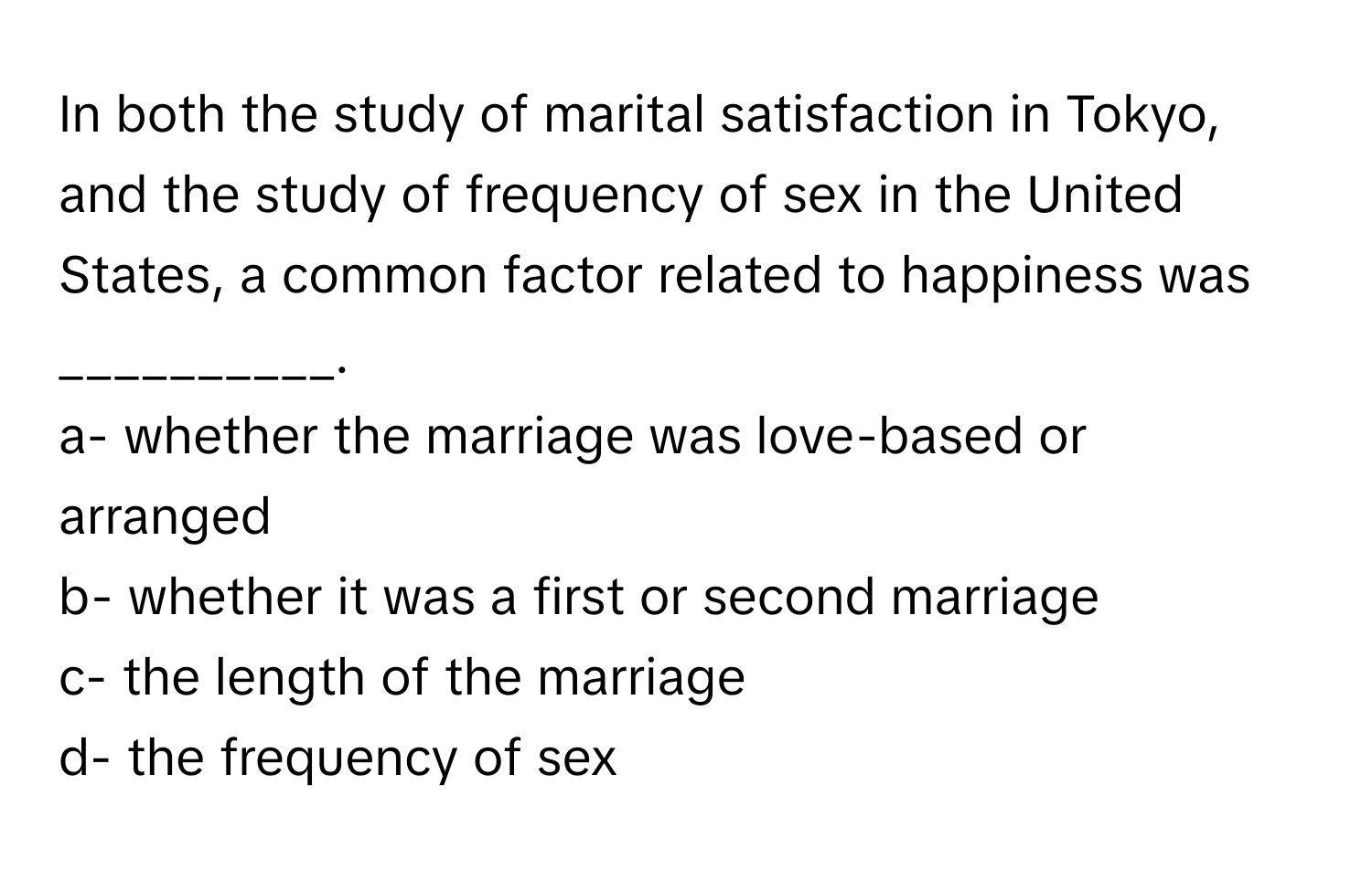 In both the study of marital satisfaction in Tokyo, and the study of frequency of sex in the United States, a common factor related to happiness was __________.

a- whether the marriage was love-based or arranged
b- whether it was a first or second marriage
c- the length of the marriage
d- the frequency of sex