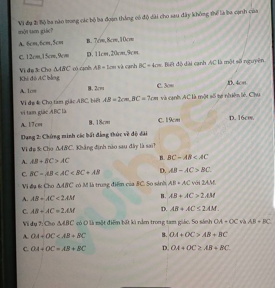 Vi dụ 2: Bộ ba nào trong các bộ ba đoạn thắng có độ dài cho sau đây không thể là ba cạnh của
một tam giác?
A. 6cm, 6cm, 5cm B. 7cm, 8cm, 10cm
C. 12cm, 15cm, 9cm D. 11cm, 20cm, 9cm.
Ví dụ 3: Cho △ ABC có cạnh AB=1cm và cạnh BC=4cm. Biết độ dài cạnh AC là một số nguyên.
Khi đó AC bằng
A. 1cm B. 2cm C. 3cm D. 4cm.
Ví dụ 4: Cho tam giác ABC, biết AB=2cm, BC=7cm và cạnh AC là một số tự nhiên lẻ. Chu
vi tam giác ABC là
A. 17cm B. 18cm C. 19cm
D. 16cm.
Dạng 2: Chứng minh các bất đẳng thức về độ dài
Ví dụ 5: Cho △ ABC Khẳng định nào sau đây là sai?
A. AB+BC>AC B. BC-AB
C. BC-AB D. AB-AC>BC. 
Ví dụ 6: Cho △ ABC có M là trung điểm của BC. So sánh AB+AC với 2A M
A. AB+AC<2AM</tex>
B. AB+AC>2AM
C. AB+AC=2AM D. AB+AC≤ 2AM. 
Ví dụ 7: Cho △ ABC có O là một điểm bất kì nằm trong tam giác. So sánh OA+OC và AB+BC. 
A. OA+OC B. OA+OC>AB+BC
C. OA+OC=AB+BC D. OA+OC≥ AB+BC.