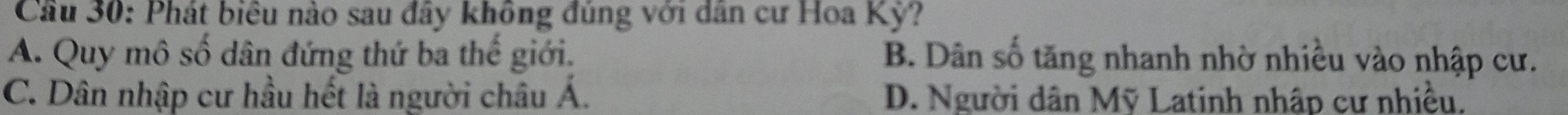 Cầu 30: Phát biểu nào sau đây không đủng với dân cư Hoa Kỳ?
A. Quy mô số dân đứng thứ ba thế giới. B. Dân số tăng nhanh nhờ nhiều vào nhập cư.
C. Dân nhập cư hầu hết là người châu Á. D. Người dân Mỹ Latinh nhập cư nhiều.