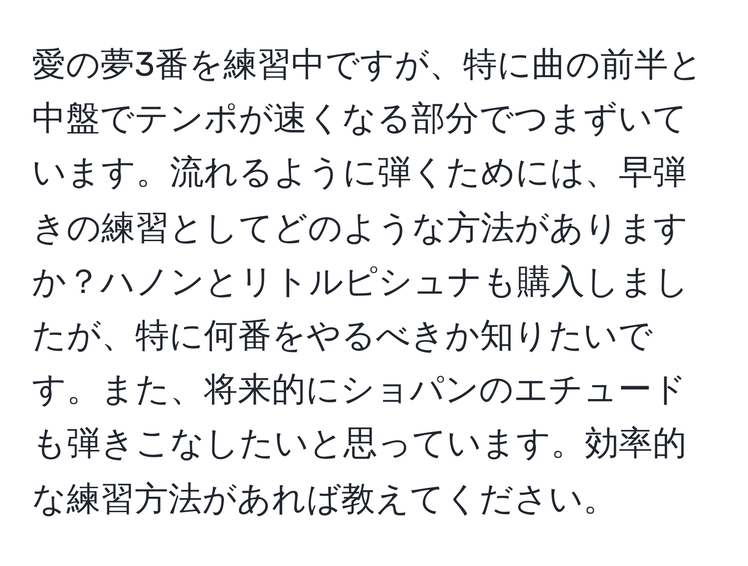 愛の夢3番を練習中ですが、特に曲の前半と中盤でテンポが速くなる部分でつまずいています。流れるように弾くためには、早弾きの練習としてどのような方法がありますか？ハノンとリトルピシュナも購入しましたが、特に何番をやるべきか知りたいです。また、将来的にショパンのエチュードも弾きこなしたいと思っています。効率的な練習方法があれば教えてください。