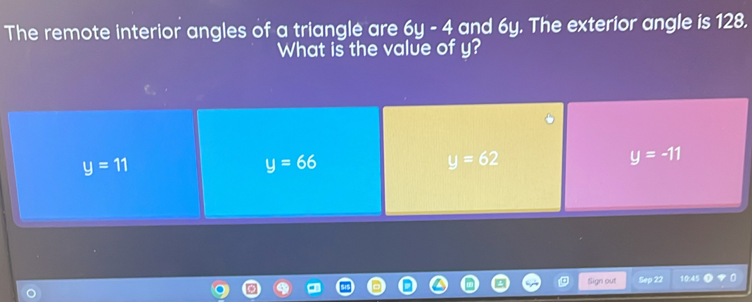 The remote interior angles of a triangle are 6y-4 and 6y. The exterior angle is 128.
What is the value of y?
y=11
y=66
y=62
y=-11
Sign out Sep 22 10:45