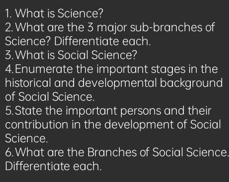 What is Science? 
2. What are the 3 major sub-branches of 
Science? Differentiate each. 
3. What is Social Science? 
4.Enumerate the important stages in the 
historical and developmental background 
of Social Science. 
5.State the important persons and their 
contribution in the development of Social 
Science. 
6.What are the Branches of Social Science. 
Differentiate each.