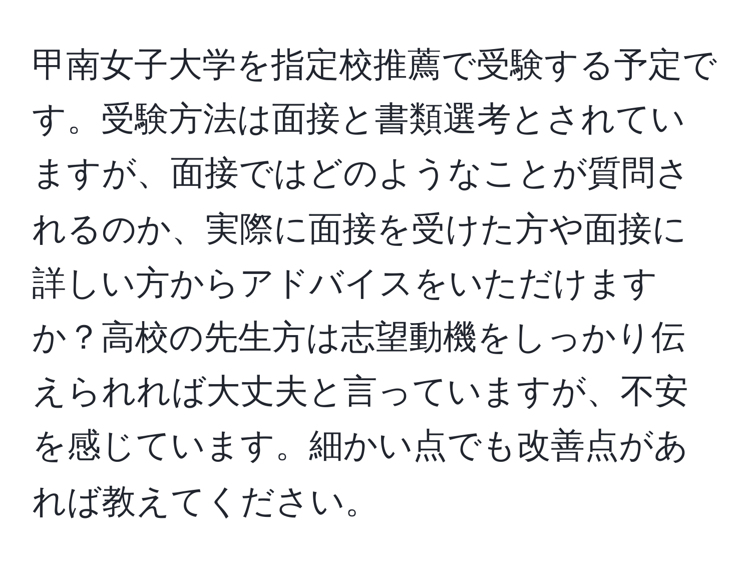 甲南女子大学を指定校推薦で受験する予定です。受験方法は面接と書類選考とされていますが、面接ではどのようなことが質問されるのか、実際に面接を受けた方や面接に詳しい方からアドバイスをいただけますか？高校の先生方は志望動機をしっかり伝えられれば大丈夫と言っていますが、不安を感じています。細かい点でも改善点があれば教えてください。