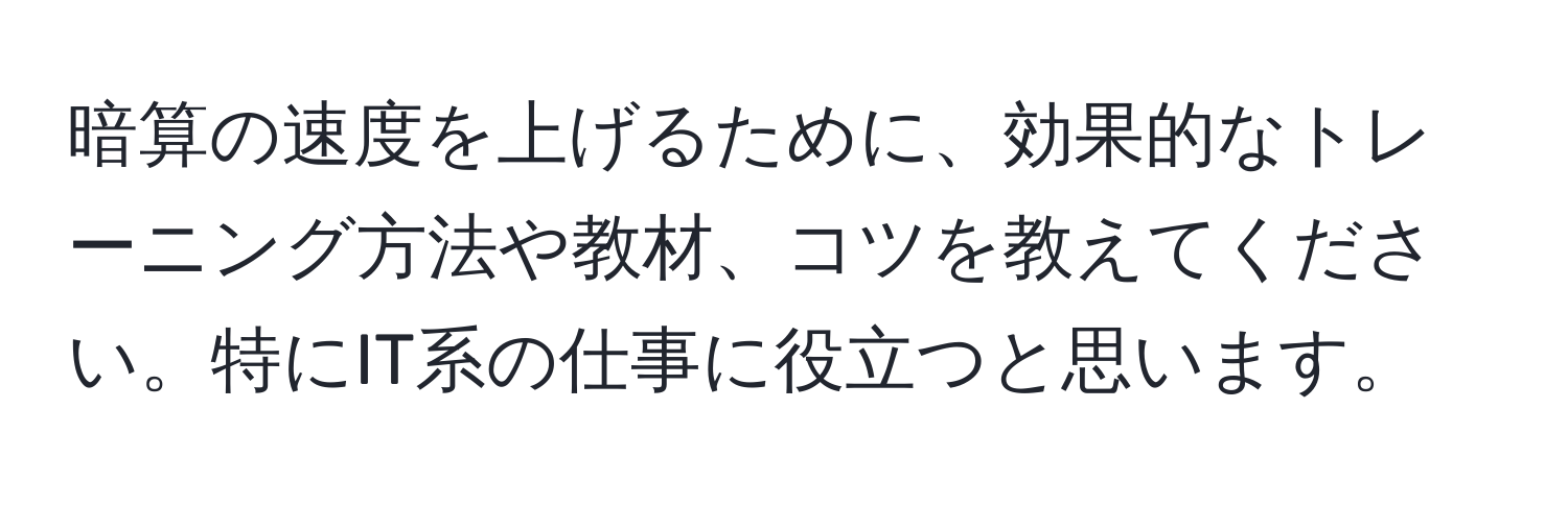 暗算の速度を上げるために、効果的なトレーニング方法や教材、コツを教えてください。特にIT系の仕事に役立つと思います。