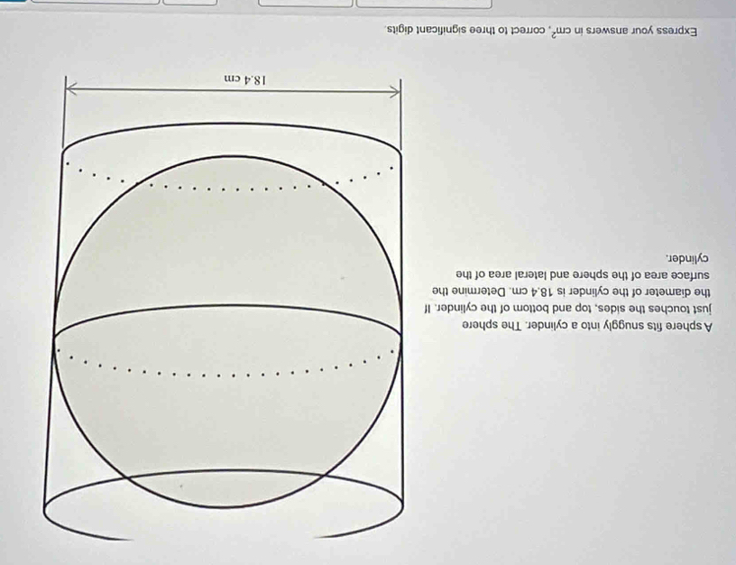 A sphere fits snuggly into a cylinder. The sphere 
just touches the sides, top and bottom of the cylinder. If 
the diameter of the cylinder is 18.4 cm. Determine the 
surface area of the sphere and lateral area of the 
cylinder. 
Express your answers in cm^2 , correct to three significant digits.