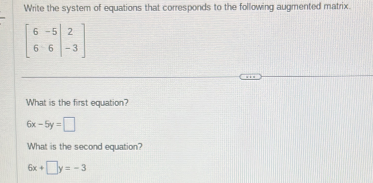 Write the system of equations that corresponds to the following augmented matrix.
beginbmatrix 6&-5&|2 6&6&|-3endbmatrix
What is the first equation?
6x-5y=□
What is the second equation?
6x+□ y=-3