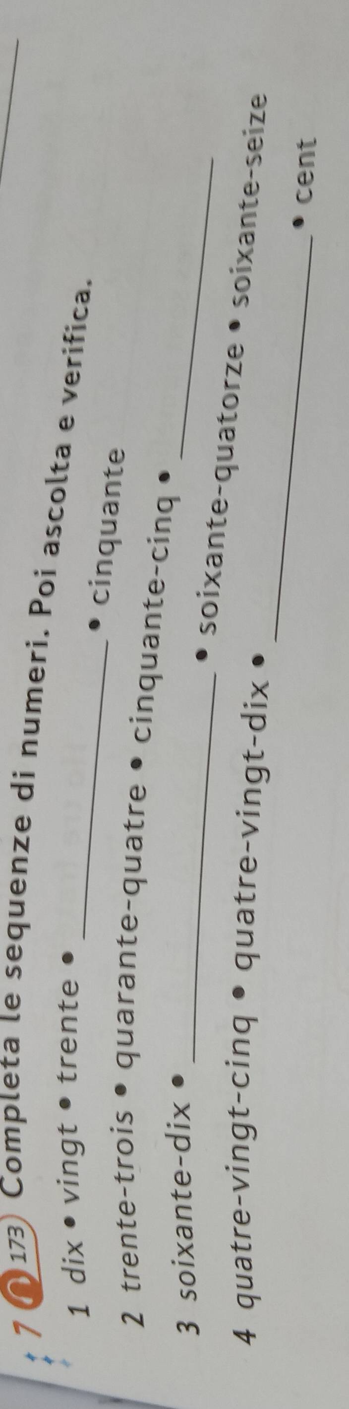 ( 173) Completa le sequenze di numeri. Poi ascolta e verifica. 
1 dix • vingt • trente 
1 _cinquante 
2 trente-trois quarante-quatre • cinquante-cinq 
3 soixante-dix_ 
_ 
_ 
soixante-quatorze • soixante-seize 
4 quatre-vingt-cinq • quatre-vingt-dix 
cent