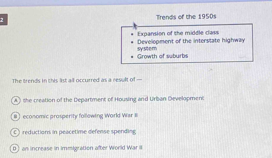 Trends of the 1950s
Expansion of the middle class
Development of the interstate highway
system
Growth of suburbs
The trends in this list all occurred as a result of —
A) the creation of the Department of Housing and Urban Development
B economic prosperity following World War II
c reductions in peacetime defense spending
D an increase in immigration after World War II