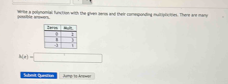 Write a polynomial function with the given zeros and their corresponding multiplicities. There are many 
possible answers.
h(x)=□
Submit Question Jump to Answer