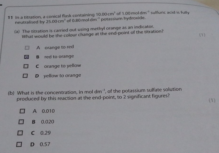 In a titration, a conical flask containing 10.00cm^3 of 1.00moldm^(-3) sulfuric acid is fully
neutralised by 25.00cm^3 of 0.80moldm^(-3) potassium hydroxide.
(a) The titration is carried out using methyl orange as an indicator.
What would be the colour change at the end-point of the titration? (1)
A orange to red
B red to orange
C orange to yellow
D yellow to orange
(b) What is the concentration, in mol dm^(-3) , of the potassium sulfate solution
produced by this reaction at the end-point, to 2 significant figures?
(1)
A 0.010
B 0.020
C 0.29
D 0.57