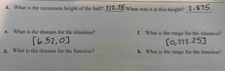 What is the maximum height of the ball? _When was it at this height?_ 
e. What is the domain for the situation? f. What is the range for the situation? 
g. What is the domain for the function? h. What is the range for the function?