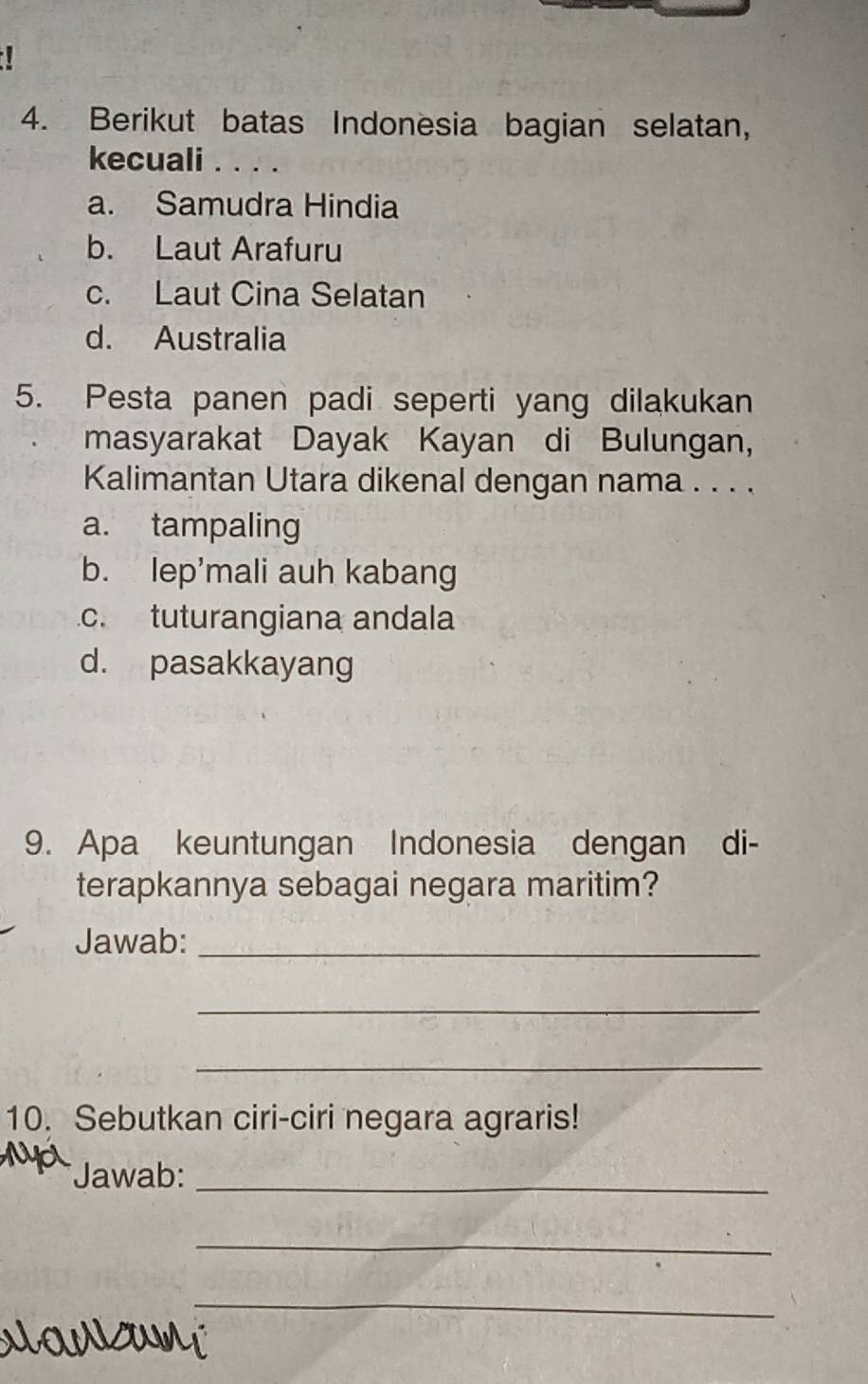 Berikut batas Indonesia bagian selatan,
kecuali . . . .
a. Samudra Hindia
b. Laut Arafuru
c. Laut Cina Selatan
d. Australia
5. Pesta panen padi seperti yang dilakukan
masyarakat Dayak Kayan di Bulungan,
Kalimantan Utara dikenal dengan nama . . . .
a. tampaling
b. lep’mali auh kabang
c. tuturangiana andala
d. pasakkayang
9. Apa keuntungan Indonesia dengan di-
terapkannya sebagai negara maritim?
Jawab:_
_
_
10. Sebutkan ciri-ciri negara agraris!
*Jawab:_
_
_