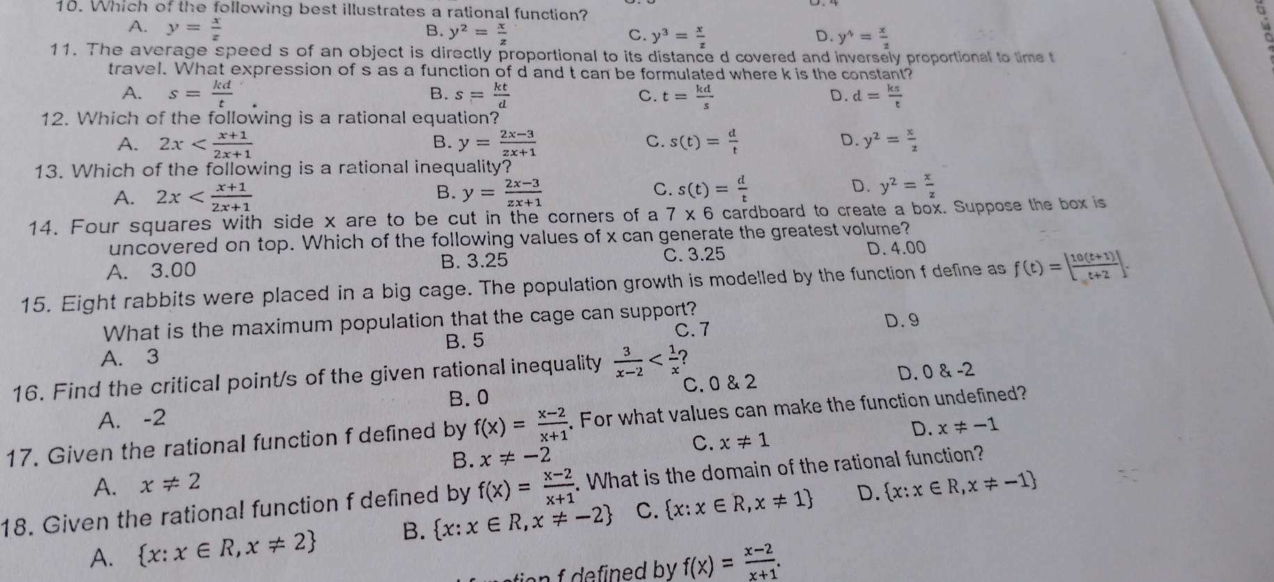 Which of the following best illustrates a rational function? lù
A. y= x/z  B. y^2= x/z  C. y^3= x/z 
D. y^4= x/2 
11. The average speed s of an object is directly proportional to its distance d covered and inversely proportional to time t
travel. What expression of s as a function of d and t can be formulated where k is the constant?
B.
A. s= kd/t  s= kt/d  C. t= kd/s  d= ks/t 
D.
12. Which of the following is a rational equation?
D.
A. 2x y= (2x-3)/zx+1  s(t)= d/t  y^2= x/z 
B.
C.
13. Which of the following is a rational inequality?
B.
A. 2x y= (2x-3)/zx+1 
D.
C. s(t)= d/t  y^2= x/z 
14. Four squares with side x are to be cut in the corners of a 7* 6 cardboard to create a box. Suppose the box is
uncovered on top. Which of the following values of x can generate the greatest volume?
B. 3.25 C. 3.25
A. 3.00 D. 4.00
15. Eight rabbits were placed in a big cage. The population growth is modelled by the function f define as f(t)=| (10(t+1))/t+2 |.
What is the maximum population that the cage can support? D. 9
B. 5
C. 7
A. 3
16. Find the critical point/s of the given rational inequality  3/x-2  7
B. 0 C. 0 & 2 D. 0 & -2
A. -2
17. Given the rational function f defined by f(x)= (x-2)/x+1 . For what values can make the function undefined?
C. x!= 1
D. x!= -1
B. x!= -2
A. x!= 2
18. Given the rational function f defined by f(x)= (x-2)/x+1 .. What is the domain of the rational function?
B.  x:x∈ R,x!= -2 C.  x:x∈ R,x!= 1 D.  x:x∈ R,x!= -1
A.  x:x∈ R,x!= 2
n d by. f(x)= (x-2)/x+1 .