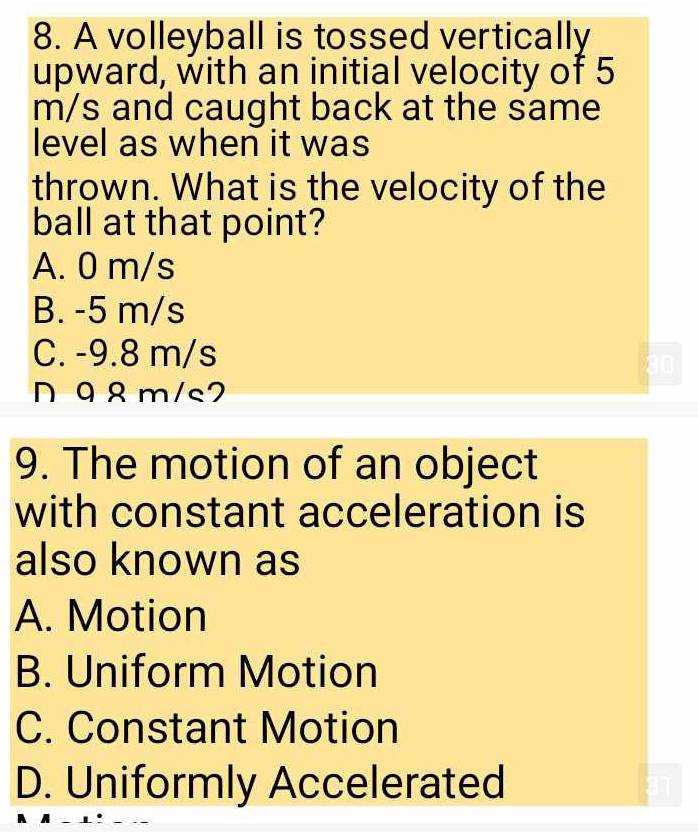 A volleyball is tossed vertically
upward, with an initial velocity of 5
m/s and caught back at the same
level as when it was
thrown. What is the velocity of the
ball at that point?
A. 0 m/s
B. -5 m/s
C. -9.8 m/s
98 m/s7
9. The motion of an object
with constant acceleration is
also known as
A. Motion
B. Uniform Motion
C. Constant Motion
D. Uniformly Accelerated