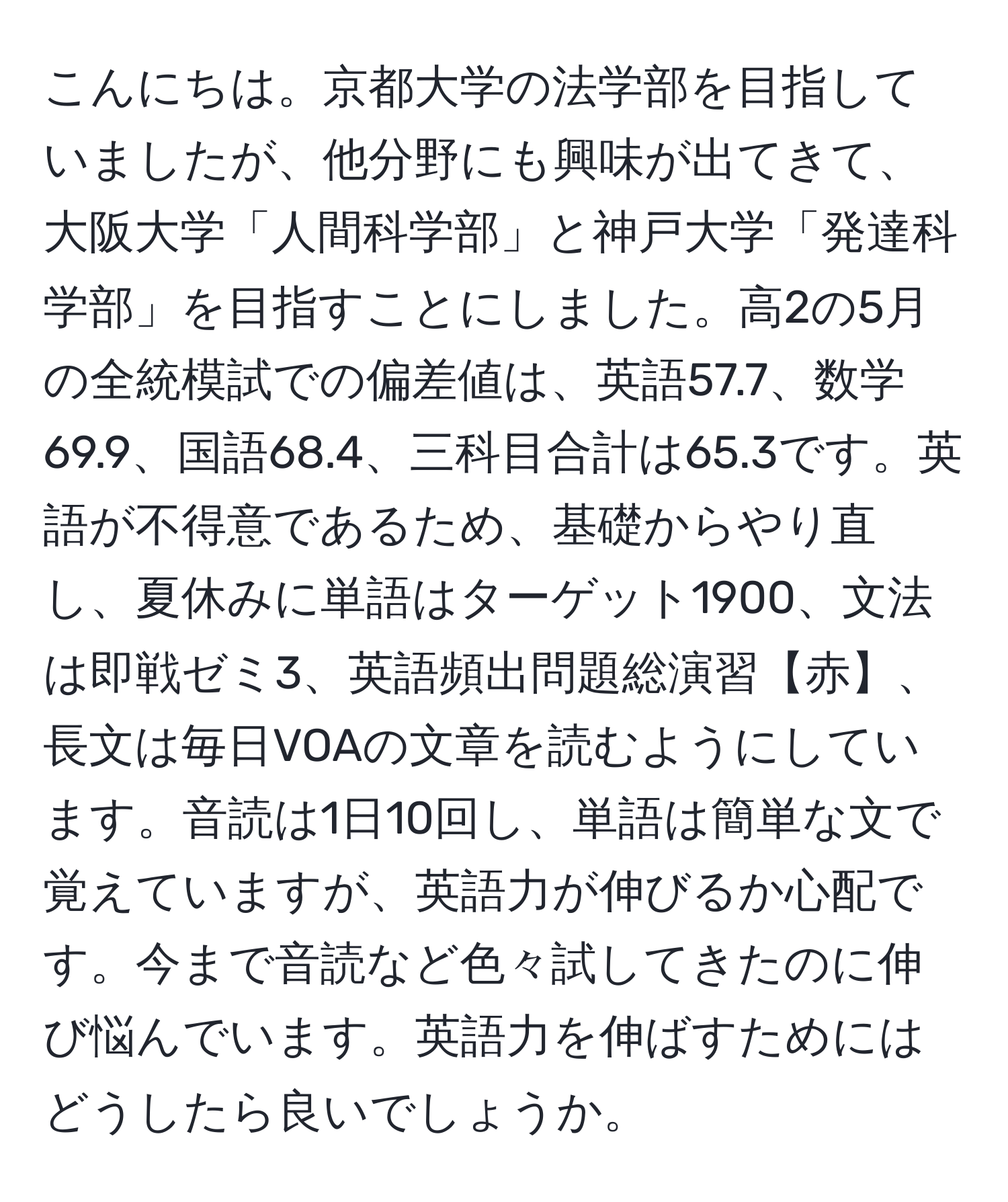 こんにちは。京都大学の法学部を目指していましたが、他分野にも興味が出てきて、大阪大学「人間科学部」と神戸大学「発達科学部」を目指すことにしました。高2の5月の全統模試での偏差値は、英語57.7、数学69.9、国語68.4、三科目合計は65.3です。英語が不得意であるため、基礎からやり直し、夏休みに単語はターゲット1900、文法は即戦ゼミ3、英語頻出問題総演習【赤】、長文は毎日VOAの文章を読むようにしています。音読は1日10回し、単語は簡単な文で覚えていますが、英語力が伸びるか心配です。今まで音読など色々試してきたのに伸び悩んでいます。英語力を伸ばすためにはどうしたら良いでしょうか。