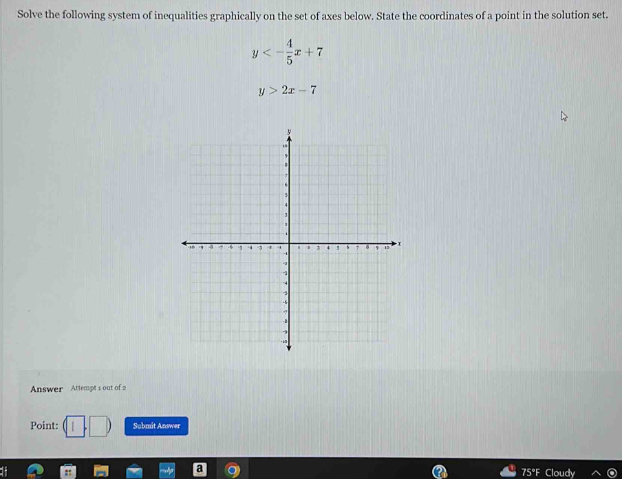 Solve the following system of inequalities graphically on the set of axes below. State the coordinates of a point in the solution set.
y<- 4/5 x+7
y>2x-7
Answer Attempt 1 out of 2
Point: Submit Answer
75°F Cloudy