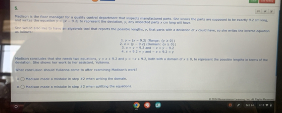 and writes the equation y=|x-9.2| Madison is the floor manager for a quality control department that inspects manufactured parts. She knows the parts are supposed to be exactly 9.2 cm long,
to represent the deviation, y, any inspected parts x cm long will have.
She would also like to have an algebraic tool that reports the possible lengths, y, that parts with a deviation of x could have, so she writes the inverse equation as follows:
| (Range: (y≥slant 0))
1. y=|x-9.2| (Domain: (x≥ 0)
2. x=|y-9.2| and -x=y-9.2
x=y-9.2
x+9.2=y =x+9.2=y
Madison concludes that she needs two equations. y=x+9.2 and y=-x+9.2 and , both with a domain of x ≥ 0, to represent the possible lengths in terms of the
deviation. She shows her work to her assistant. Yllann
What conclusion should Yulianna come to after examining Madison's work?
Madison made a mistake in step # 2 when writing the domain.
Madison made a mistake in step # 3 when splitting the equations.
C 2524 Resaissance Learning, Inc. All Rigtm Resarye
Sep 24 4.15