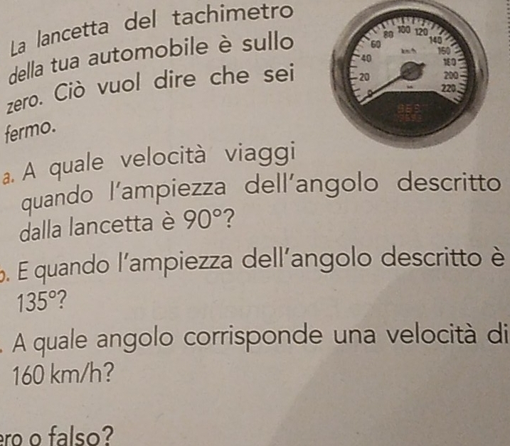 La lancetta del tachimetro 
della tua automobile è sullo 
zero. Ciò vuol dire che sei 
fermo. 
a. A quale velocità viaggi 
quando l'ampiezza dell'angolo descritto 
dalla lancetta è 90° 2 
6. E quando l'ampiezza dell'angolo descritto è
135° 2 
A quale angolo corrisponde una velocità di
160 km/h? 
ro o falso?