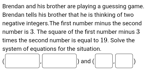 Brendan and his brother are playing a guessing game. 
Brendan tells his brother that he is thinking of two 
negative integers.The first number minus the second 
number is 3. The square of the first number minus 3
times the second number is equal to 19. Solve the 
system of equations for the situation.
(□ ,□ ) and (□ , ),□ ) □