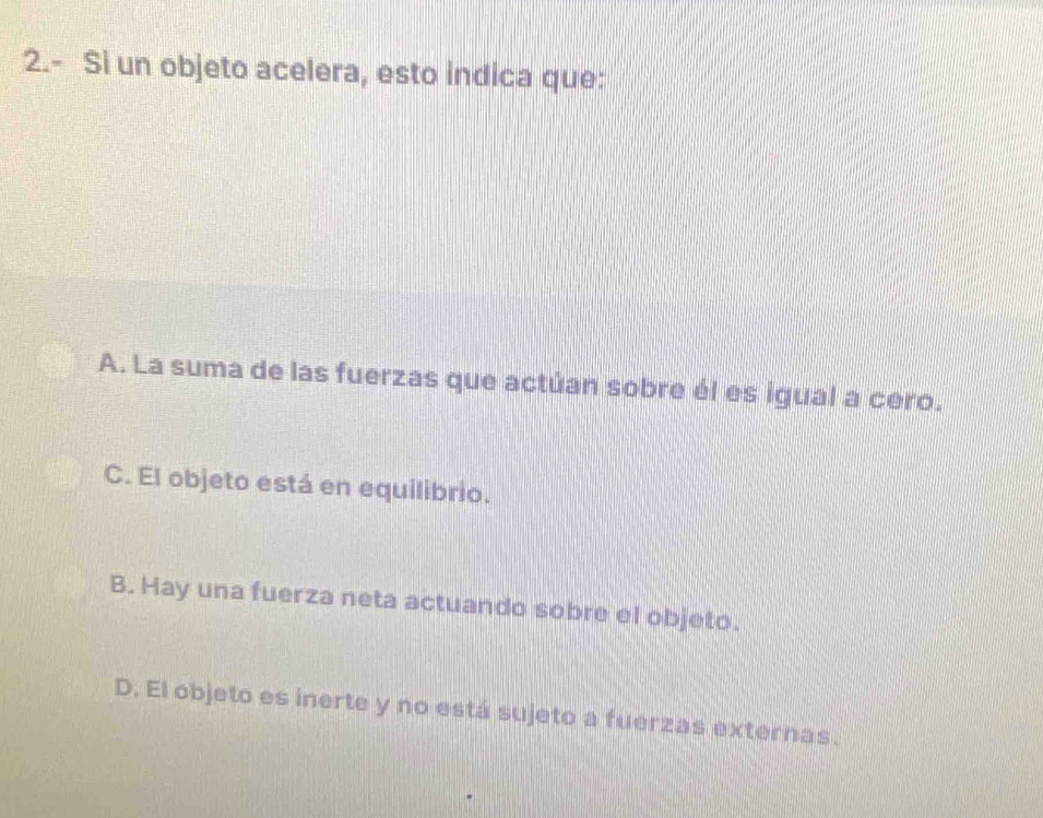 2.- Si un objeto acelera, esto indica que:
A. La suma de las fuerzas que actúan sobre él es igual a cero.
C. El objeto está en equilibrio.
B. Hay una fuerza neta actuando sobre el objeto.
D. El objeto es inerte y no está sujeto a fuerzas externas.