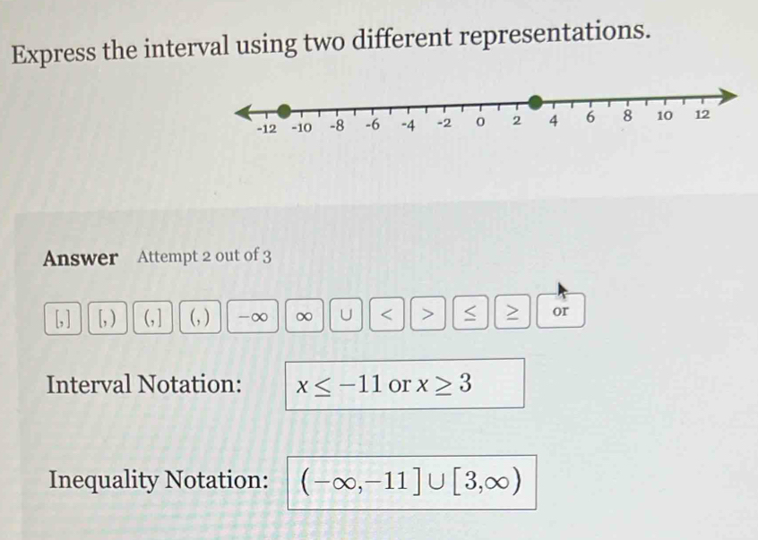 Express the interval using two different representations. 
Answer Attempt 2 out of 3 
[ ] [, ) 
(, ) -∞ ∞ U < > > or 
Interval Notation: x≤ -11 or x≥ 3
Inequality Notation: (-∈fty ,-11]∪ [3,∈fty )