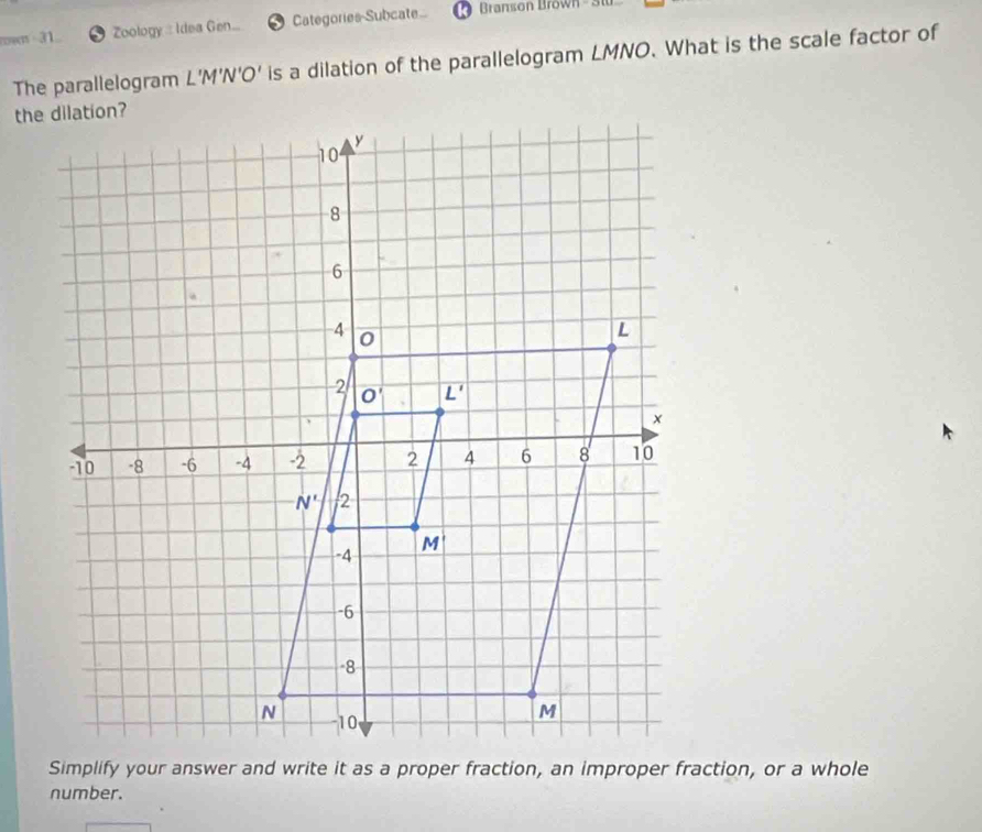 rown  31.. Zoology : Idea Gen... Categories-Subcate  Branson Brown 
The parallelogram L'M'N'O' is a dilation of the parallelogram LMNO. What is the scale factor of
number.