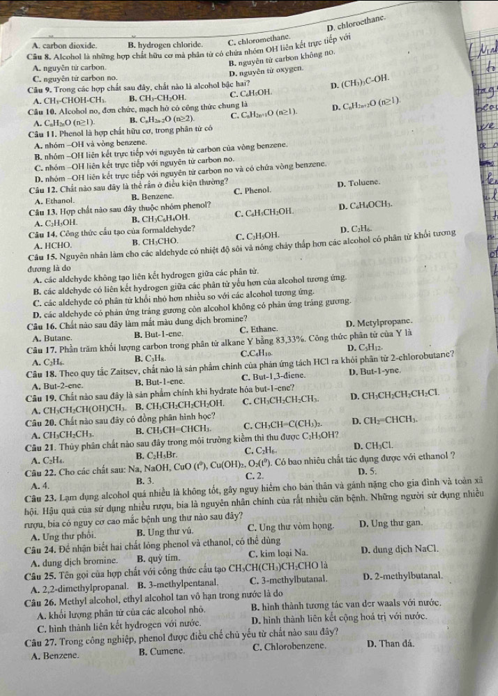 D. chloroethane.
A. carbon dioxide. B. hydrogen chloride. C. chloromethane.
Cầu 8. Alcohol là những hợp chất hữu cơ mà phân tử có chứa nhóm OH liên kết trực tiếp với
A. nguyên tử carbon.
B. nguyên tử carbon không no.
C. nguyên tứ carbon no.
Câu 9. Trong các hợp chất sau đây, chất nào là alcohol bậc hai? D. nguyên từ oxygen.
D. (CH_3) )C-OH.
A. CH_3-CHOH-CH_3. B. CH_3-CH_2OH C. C_6H_5OH
Cầu 10. Alcohol no, đơn chức, mạch hở có công thức chung là
₂O (n≥1).
A. C_nH_2nO(n≥ 1). C_nH_2n-2O(n≥ 2) C. C_nH_2n+1O(n≥ 1). D. C_nH_2n+
Câu 11. Phenol là hợp chất hữu cơ, trong phân tử có
A. nhóm -OH và vòng benzene.
B. nhóm -OH liên kết trực tiếp với nguyên tử carbon của vòng benzene.
C. nhóm -OH liên kết trực tiếp với nguyên tử carbon no.
D. nhóm -OH liên kết trực tiếp với nguyên từ carbon no và có chứa vòng benzene.
Câu 12. Chất nào sau đây là thể rần ở điều kiện thường?
A. Ethanol B. Benzene. C. Phenol. D. Tolucne.
Câu 13. Hợp chất nào sau đây thuộc nhóm phenol?
A. C₂H₅OH. B. CH₃C₆H₄OH. C. C₆H₃CH₂OH. D. C₆H₄OCH₃.
Câu 14, Công thức cầu tạo của formaldehyde?
A. HCHO. B. CH₃CHO. C. C₂H₅OH. D. C₂H₆
Câu 15. Nguyên nhân làm cho các aldehyde có nhiệt độ sôi và nóng chảy thấp hơn các alcohol có phân từ khối tương
đương là do
A. các aldchyde không tạo liên kết hydrogen giữa các phân tử.
B. các aldchyde có liên kết hydrogen giữa các phân tử yếu hơn của alcohol tương ứng.
C. các aldehyde có phân từ khổi nhỏ hơn nhiều so với các alcohol tương ứng.
D. các aldchyde có phản ứng tráng gương còn alcohol không có phản ứng tráng gương
Câu 16. Chất nào sau đây làm mất màu dung dịch bromine?
A. Butanc. B. But-1-ene. C. Ethane. D. Mctylpropanc.
Câu 17. Phần trăm khối lượng carbon trong phân tử alkane Y bằng 83,33%. Công thức phân tử của Y là
A. C_2H_6 B. C_3H. C.C4H10. D. C₃H₁2.
Câu 18. Theo quy tắc Zaitsev, chất nào là sản phẩm chính của phản ứng tách HCl ra khỏi phân tử 2-chlorobutane?
A, But-2-ene. B. But-1-ene. C. But-1,3-điene. D. But-1-yne.
Câu 19. Chất nào sau đây là sản phẩm chính khi hydrate hóa but-1-cne?
A. CH_3CH_2CH(OH)CH_3 H₃. B. CH₃CH₂CH₂CH₂OH. C. CH₃CH₂CH₂CH₃. D. CH_3CH_2CH_2CH_2Cl
Câu 20. Chất nào sau đây có đồng phân hình học?
A. CH_3CH_2CH_3. B. CH_3CH=CHCH_3. C. CH_3CH=C(CH_3)_2 D. CH_2=CHCH_3.
Câu 21. Thủy phân chất nào sau đây trong môi trường kiểm thì thu được C₂H₅OH?
A. C_2H_4. B. C_2H_5Br. C. C₂H6- D. CH_3Cl.
Câu 22. Cho các chất sau: Na, NaOH, CuO(t^0),Cu(OH)_2,O_2(t^0). C. 2. . Có bao nhiêu chất tác đụng được với ethanol ?
D. 5.
A. 4. B. 3.
Câu 23. Lạm dụng alcohol quá nhiều là không tốt, gây nguy hiểm cho bản thân và gánh nặng cho gia đình và toàn xã
Hội. Hậu quả của sử dụng nhiều rượu, bia là nguyên nhân chính của rất nhiều căn bệnh. Những người sử dụng nhiều
rượu, bia có nguy cơ cao mắc bệnh ung thư nào sau đây?
A. Ung thư phổi. B. Ung thư vú. C. Ung thư vòm họng. D. Ung thư gan.
Câu 24. Đề nhận biết hai chất lỏng phenol và ethanol, có thể dùng
A. dung dịch bromine. B. quỷ tím. C. kim loại Na. D. dung dịch NaCl.
Câu 25. Tên gọi của hợp chất với công thức cầu tạo CH₃ CH(CH_3) CH₂CHO là
A. 2,2-dimethylpropanal. B. 3-methylpentanal. C. 3-methylbutanal. D. 2-methylbutanal.
Câu 26. Methyl alcohol, ethyl alcohol tan vô hạn trong nước là do
A. khối lượng phân tử của các alcohol nhỏ. B. hình thành tương tác van der waals với nước.
C. hình thành liên kết hydrogen với nước. D. hình thành liên kết cộng hoá trị với nước.
Câu 27. Trong công nghiệp, phenol được điều chế chủ yếu từ chất nào sau đây? D. Than đá.
A. Benzene. B. Cumene. C. Chlorobenzene.