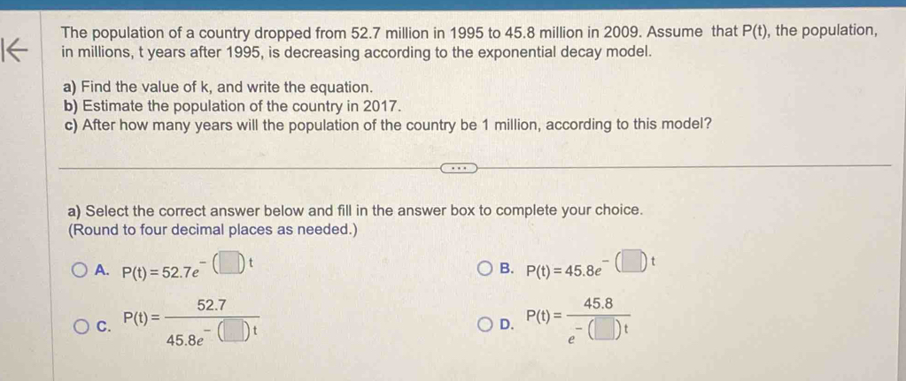 The population of a country dropped from 52.7 million in 1995 to 45.8 million in 2009. Assume that P(t) , the population,
in millions, t years after 1995, is decreasing according to the exponential decay model.
a) Find the value of k, and write the equation.
b) Estimate the population of the country in 2017.
c) After how many years will the population of the country be 1 million, according to this model?
a) Select the correct answer below and fill in the answer box to complete your choice.
(Round to four decimal places as needed.)
A. P(t)=52.7e^(-(□ )t) P(t)=45.8e^(-(□ )t)
B.
C. P(t)= (52.7)/45.8e^(-(□ )t)  P(t)= (45.8)/e^(-(□ )t) 
D.