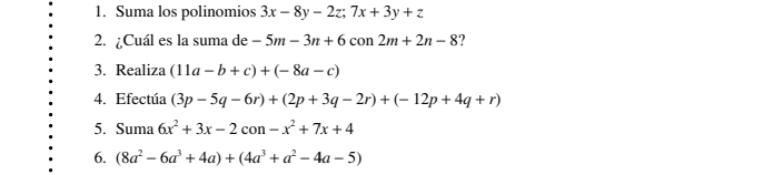 Suma los polinomios 3x-8y-2z; 7x+3y+z
2. ¿Cuál es la suma de -5m-3n+6con2m+2n-8 ? 
3. Realiza (11a-b+c)+(-8a-c)
4. Efectúa (3p-5q-6r)+(2p+3q-2r)+(-12p+4q+r)
5. Suma 6x^2+3x-2con-x^2+7x+4
6. (8a^2-6a^3+4a)+(4a^3+a^2-4a-5)