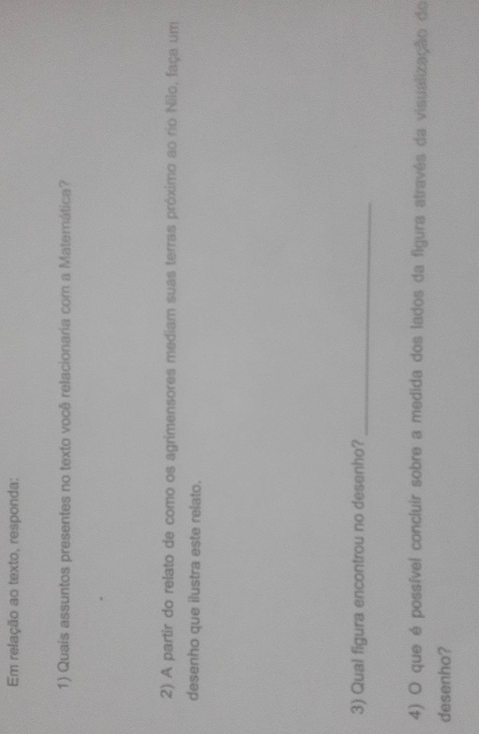 Em relação ao texto, responda: 
1) Quais assuntos presentes no texto você relacionaria com a Materática? 
2) A partir do relato de como os agrimensores mediam suas terras próximo ao rio Nilo, faça um 
desenho que ilustra este relato. 
3) Qual figura encontrou no desenho?_ 
4) O que é possível concluir sobre a medida dos lados da figura através da visualização do 
desenho?