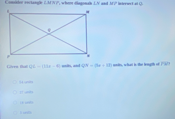 Consider rectangle LMNP, where diagonals LN and MP intersect at Q.
Given that QL=(11x-6) units, and QN=(5x+12) units, what is the length of overline PM ?
54 units
27 units
18 units
3 units