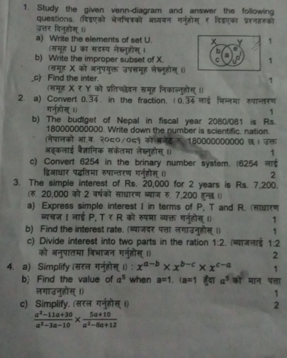 Study the given venn-diagram and answer the following
questions. (दडएको ें
a) Write the elements of set U. 1
(समूह U का सदस्य लेख b
b) Write the improper subset of X. C a 1
(समह X को अन
c) Find the inter. 1
(समूह X र Y को प्रतिच्छेदन स  
2. a) Convert 0.overline 34. in the fraction. 0.34 लाई भिन्नमा रपान्तरण
1
b) The budtget of Nepal in fiscal year 2080/081 is Rs.
180000000000. Write down the number is scientific. nation.
(नेपालको आ.व ०/०८१ को बनट  180000000000 छ। उक्त
     
संकेतमा लेब्नहोस् ॥) 1
c) Convert 6254 in the brinary number system. (6254 
द्विआधार पद्धतिमा रुपान्तरण गन 2
3. The simple interest of Rs. 20,000 for 2 years is Rs. 7,200.
(रु. 20,000 को 2 वर्षको साधारण ब्याज रु. 7,200 हुन्छ ।)
a) Express simple interest I in terms of P, T and R. αण
ब्यचज I लाई P, T र R को रुपमा व्यक्त गन 1 1
b) Find the interest rate. (व्याजदर पत्ता लगाउ 1
c) Divide interest into two parts in the ration 1:2. (ब्याजलाई 1:2
2
4. a) Simplify (सरल x^(a-b)* x^(b-c)* x^(c-a) 1
b) Find the value of a^5 when a=1.(a=1 हुदा a^5 को मान पत्ता
1
c) Simplify. (स 2
 (a^2-11a+30)/a^2-3a-10 *  (5a+10)/a^2-8a+12 