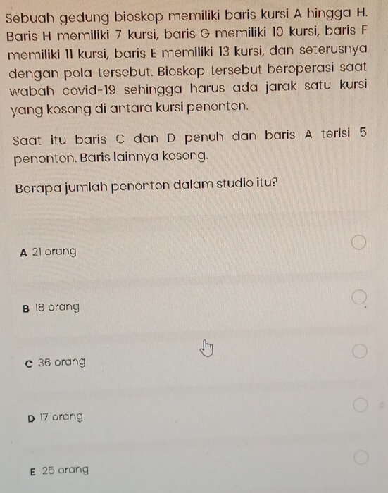 Sebuah gedung bioskop memiliki baris kursi A hingga H.
Baris H memiliki 7 kursi, baris G memiliki 10 kursi, baris F
memiliki 11 kursi, baris E memiliki 13 kursi, dan seterusnya
dengan pola tersebut. Bioskop tersebut beroperasi saat
wabah covid- 19 sehingga harus ada jarak satu kursi 
yang kosong di antara kursi penonton.
Saat itu baris C dan D penuh dan baris A terisi 5
penonton. Baris lainnya kosong.
Berapa jumlah penonton dalam studio itu?
A 21 orang
B 18 orang
c 36 orang
D 17 orang
E 25 orang