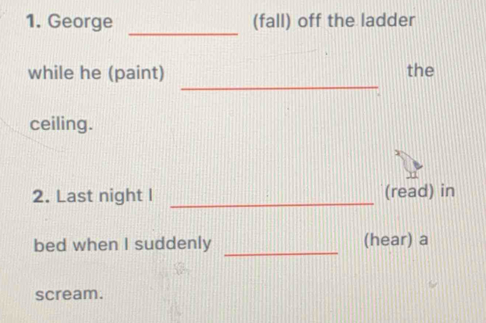 George (fall) off the ladder 
_ 
_ 
while he (paint) the 
ceiling. 
2. Last night I _(read) in 
bed when I suddenly _(hear) a 
scream.