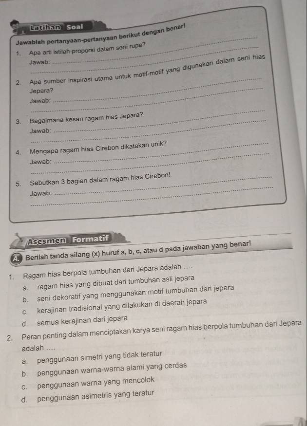 Latihan Soal
Jawablah pertanyaan-pertanyaan berikut dengan benar!
1. Apa arti istilah proporsi dalam seni rupa?
Jawab:
_
2. Apa sumber inspirasi utama untuk motif-motif yang digunakan dalam seni hias
Jepara?
Jawab:
_
_
3. Bagaimana kesan ragam hias Jepara?
Jawab:
_
4. Mengapa ragam hias Cirebon dikatakan unik?
Jawab:
_
5. Sebutkan 3 bagian dalam ragam hias Cirebon!
Jawab:
Asesmen Formatif
Berilah tanda silang (x) huruf a, b, c, atau d pada jawaban yang benar!
1. Ragam hias berpola tumbuhan dari Jepara adalah ....
a. ragam hias yang dibuat dari tumbuhan asli jepara
b. seni dekoratif yang menggunakan motif tumbuhan dari jepara
c. kerajinan tradisional yang dilakukan di daerah jepara
d. semua kerajinan dari jepara
2. Peran penting dalam menciptakan karya seni ragam hias berpola tumbuhan dari Jepara
adalah ....
a. penggunaan simetri yang tidak teratur
b. penggunaan warna-warna alami yang cerdas
c. penggunaan warna yang mencolok
d. penggunaan asimetris yang teratur