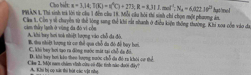 Cho biết: π =3,14; T(K)=t(^0C)+273; R=8,31J.mol^(-1); N_A=6,022.10^(23) hạt/mol
PHÀN I. Thí sinh trả lời từ câu 1 đến câu 18. Mỗi câu hỏi thí sinh chỉ chọn một phương án.
Cầu 1. Cồn y tể chuyển từ thể lộng sang thể khí rất nhanh ở điều kiện thông thường. Khi xoa cồn vào đa
cảm thầy lạnh ở vùng da đó vì cồn
A. khi bay hơi toả nhiệt lượng vào chỗ da đó.
B. thu nhiệt lượng từ cơ thể qua chỗ da đó để bay hơi.
C. khi bay hơi tạo ra dòng nước mát tại chỗ da đó.
D. khi bay hơi kéo theo lượng nước chỗ da đó ra khỏi cơ thể.
Câu 2. Một nam châm vĩnh cửu có đặc tính nào dưới đây?
A. Khi bị cọ xát thì hút các vật nhẹ.